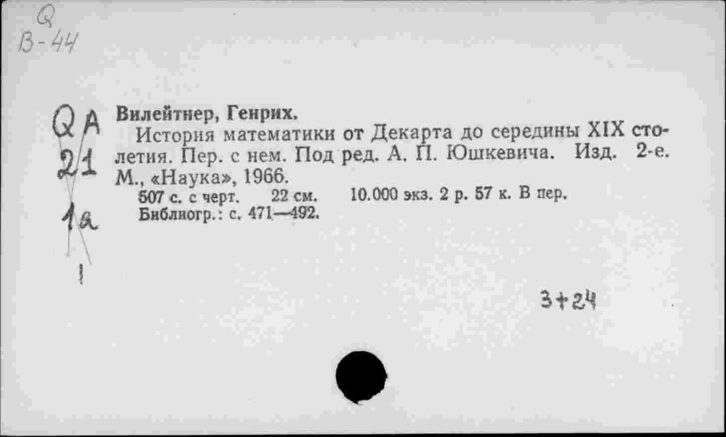 ﻿а/*
2.1
■и
Вилейтнер, Генрих,
История математики от Декарта до середины XIX столетия. Пер. с нем. Под ред. А. П. Юшкевича. Изд. 2-е. М., «Наука», 1966.
507 с. с черт. 22 см. 10.000 экз. 2 р. 57 к. В пер.
Библиогр.: с. 471—492.
312,4